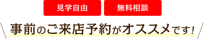 見学自由 無料相談 事前のご来店予約がオススメです！