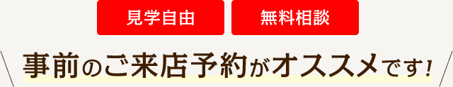 見学自由 無料相談 事前のご来店予約がオススメです！