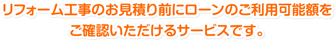 リフォーム工事のお見積り前にローンのご利用可能金額をご確認いただけるサービスです。