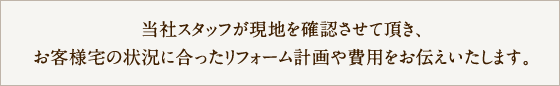 当社スタッフがが現地を確認させて頂き、お客様宅の状況に合ったリフォーム計画や費用をお伝えいたします。