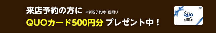 来場予約の方に※新規予約時1回限りQUOカード500円分プレゼント中！
