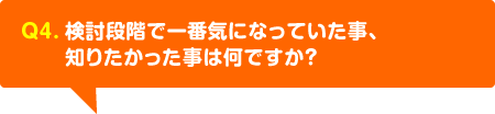 検討段階で一番気になっていた事、知りたかった事は何ですか？