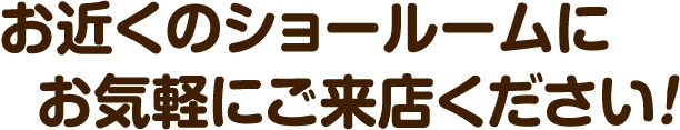 お近くのショールームにお気軽にご来店ください！