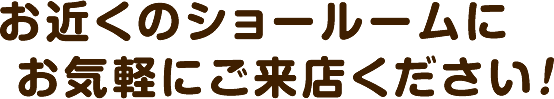 お近くのショールームにお気軽にご来店ください！