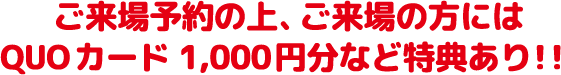 ご来場予約の上、ご来場の方にはQuoカード1000円分など特典あり！！